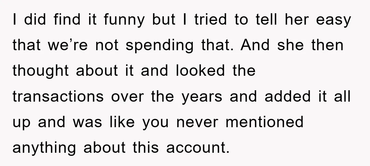 I did find it funny but I tried to tell her easy that we’re not spending that. And she then thought about it and looked the transactions over the years...