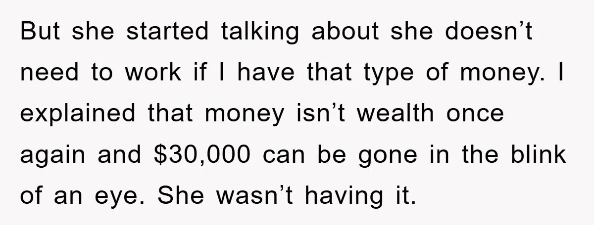 But she started talking about she doesn’t need to work if I have that type of money. I explained that money isn’t wealth once again and $30,000 can be gone...