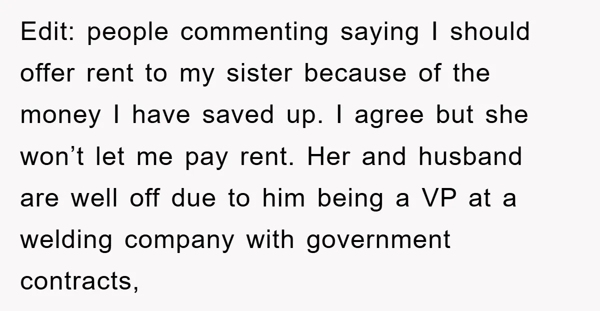 Edit: people commenting saying I should offer rent to my sister because of the money I have saved up. I agree but she won’t let me pay rent. Her and...