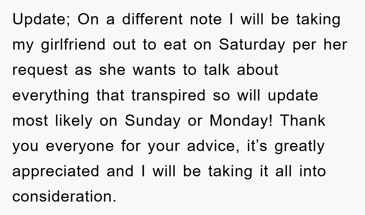 Update; On a different note I will be taking my girlfriend out to eat on Saturday per her request as she wants to talk about everything that transpired so will...