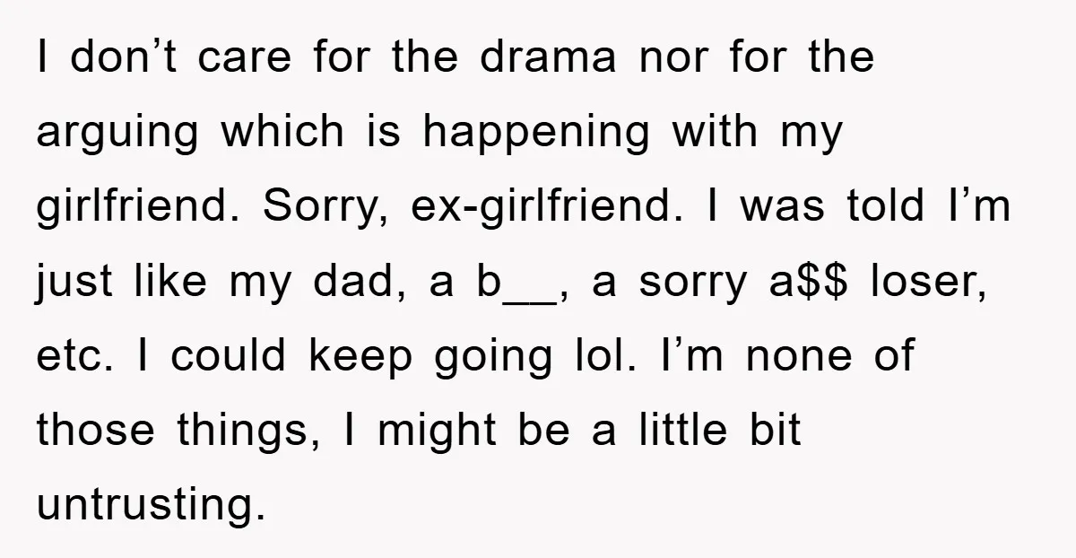 I don’t care for the drama nor for the arguing which is happening with my girlfriend. Sorry, ex-girlfriend. I was told I’m just like my dad, a b__, a sorry...