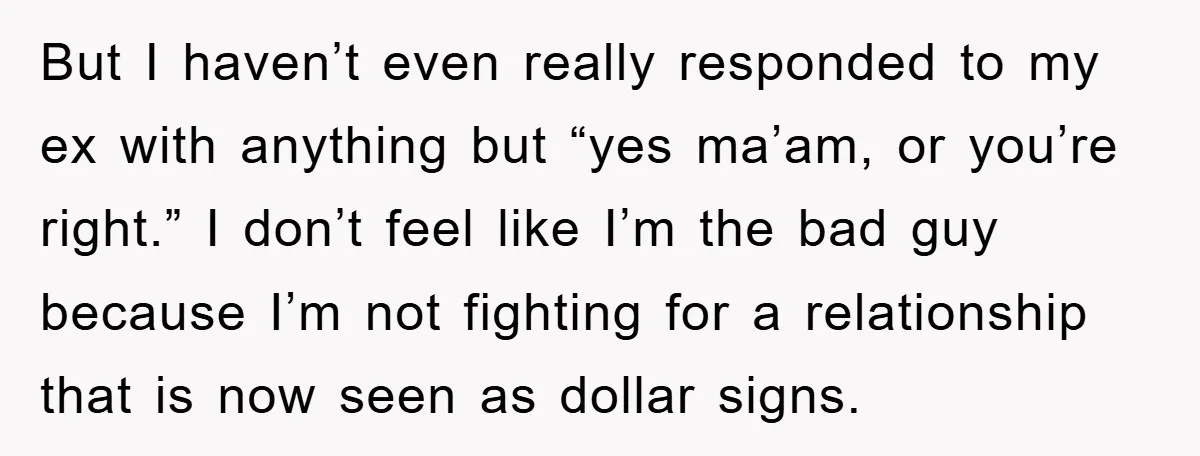 But I haven’t even really responded to my ex with anything but “yes ma’am, or you’re right.” I don’t feel like I’m the bad guy because I’m not fighting for...