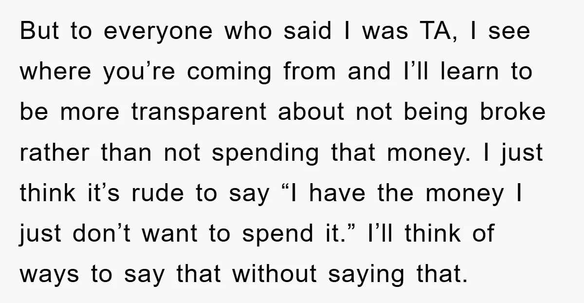 But to everyone who said I was TA, I see where you’re coming from and I’ll learn to be more transparent about not being broke rather than not spending that...
