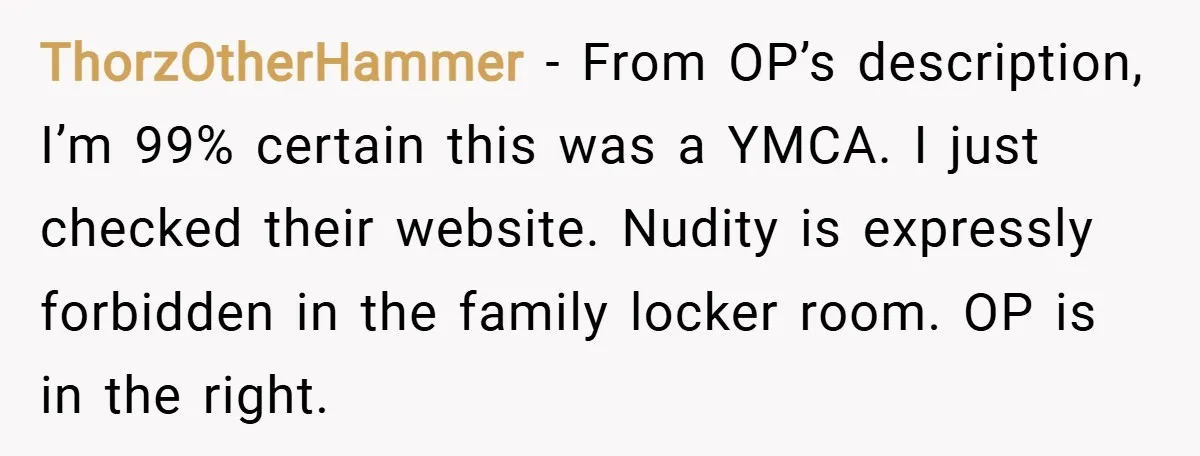 ThorzOtherHammer − From OP’s description, I’m 99% certain this was a YMCA. I just checked their website. Nudity is expressly forbidden in the family locker room. OP is in the...