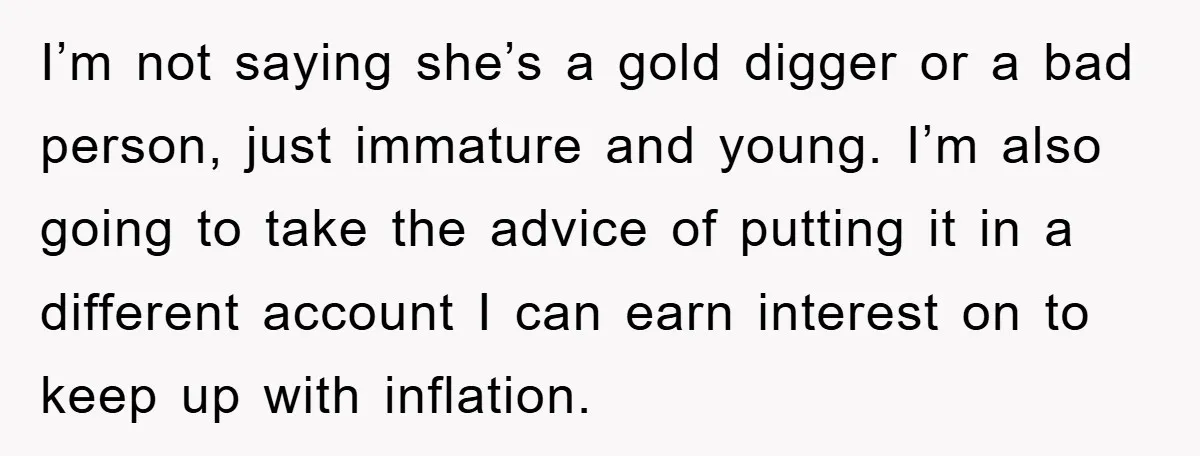 I’m not saying she’s a gold digger or a bad person, just immature and young. I’m also going to take the advice of putting it in a different account I...