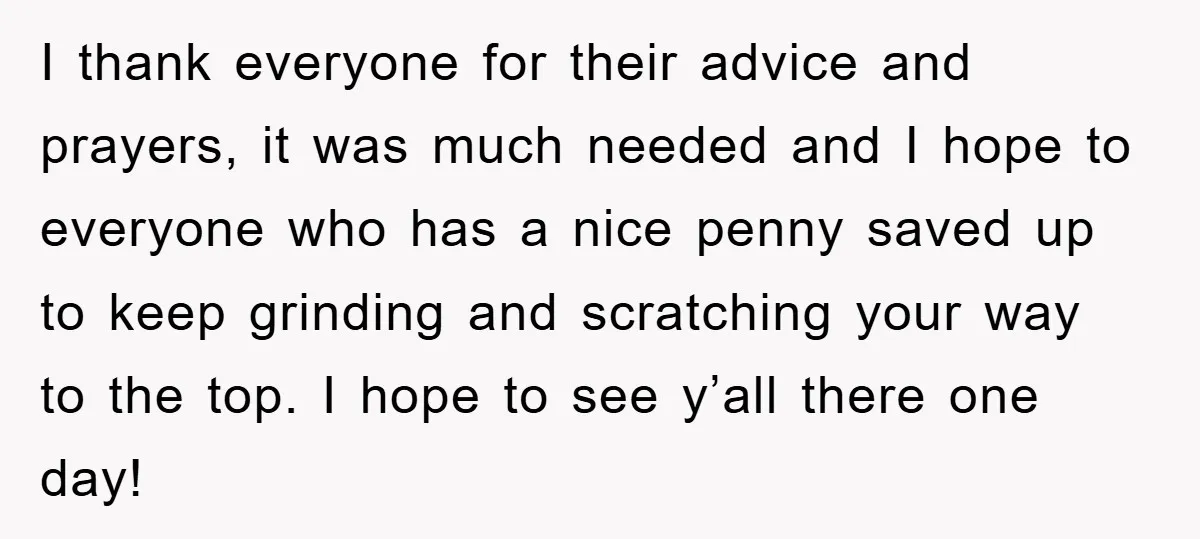 I thank everyone for their advice and prayers, it was much needed and I hope to everyone who has a nice penny saved up to keep grinding and scratching your...