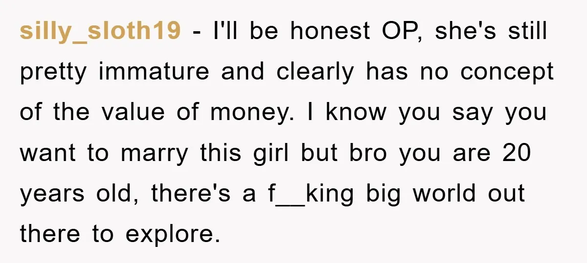 silly_sloth19 − I'll be honest OP, she's still pretty immature and clearly has no concept of the value of money. I know you say you want to marry this girl...