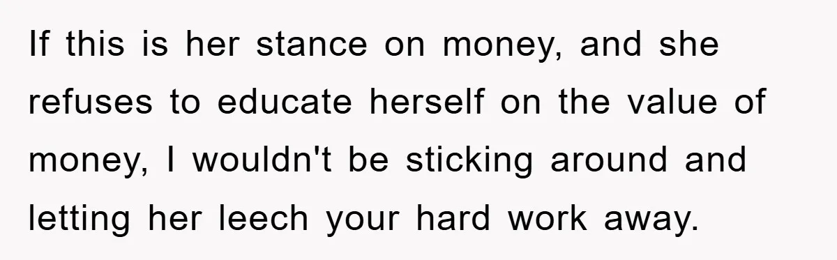 If this is her stance on money, and she refuses to educate herself on the value of money, I wouldn't be sticking around and letting her leech your hard work...