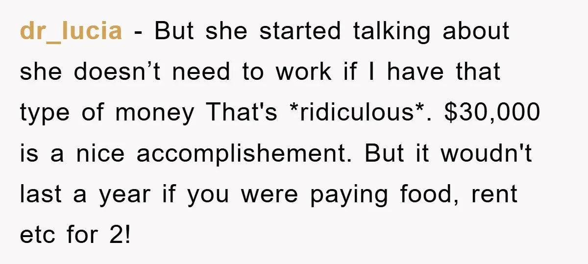 dr_lucia − But she started talking about she doesn’t need to work if I have that type of money That's *ridiculous*. $30,000 is a nice accomplishement. But it woudn't last...