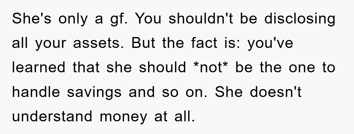 She's only a gf. You shouldn't be disclosing all your assets. But the fact is: you've learned that she should *not* be the one to handle savings and so on....