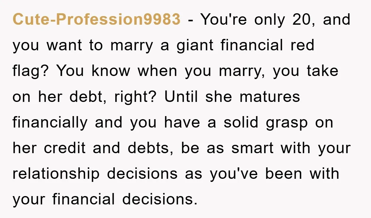 Cute-Profession9983 − You're only 20, and you want to marry a giant financial red flag? You know when you marry, you take on her debt, right? Until she matures financially...