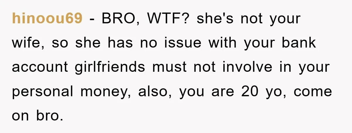 hinoou69 − BRO, WTF? she's not your wife, so she has no issue with your bank account girlfriends must not involve in your personal money, also, you are 20 yo,...