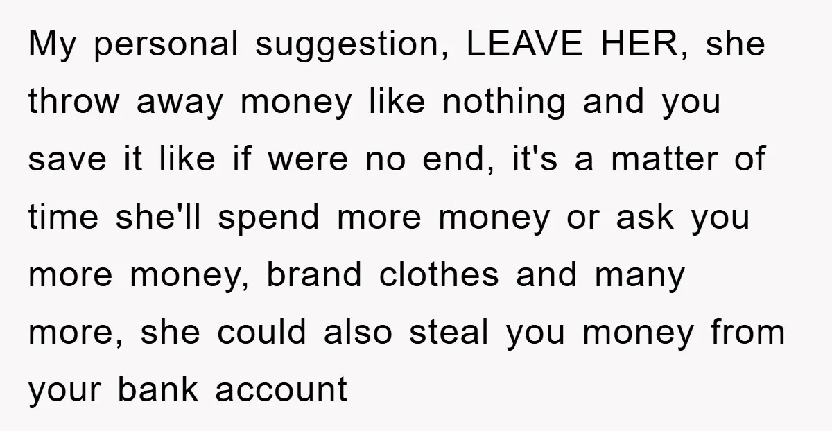 My personal suggestion, LEAVE HER, she throw away money like nothing and you save it like if were no end, it's a matter of time she'll spend more money or...