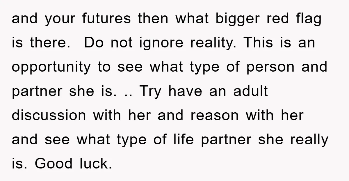 and your futures then what bigger red flag is there. Do not ignore reality. This is an opportunity to see what type of person and partner she is. .. Try...