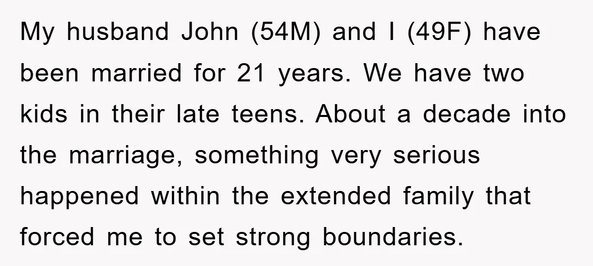 My husband John (54M) and I (49F) have been married for 21 years. We have two kids in their late teens. About a decade into the marriage, something very serious...