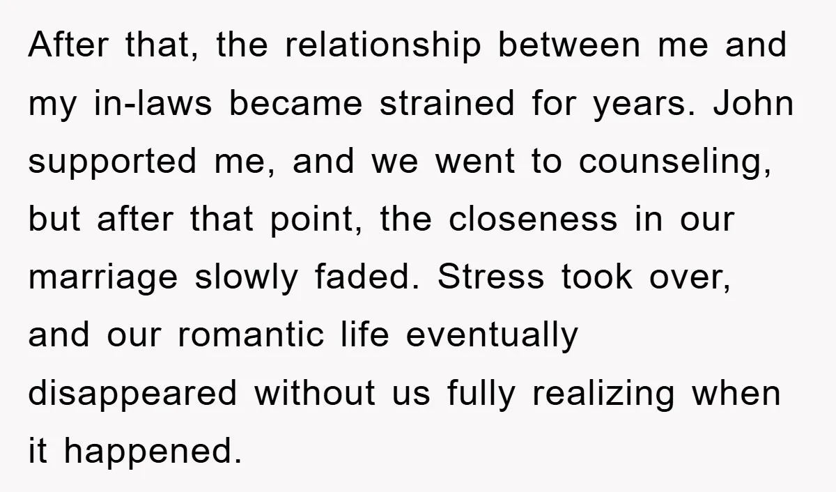 After that, the relationship between me and my in-laws became strained for years. John supported me, and we went to counseling, but after that point, the closeness in our marriage...