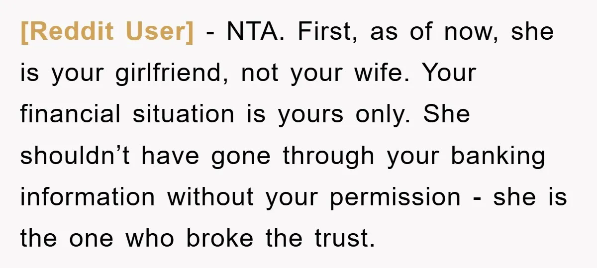 [Reddit User] − NTA. First, as of now, she is your girlfriend, not your wife. Your financial situation is yours only. She shouldn’t have gone through your banking information without...