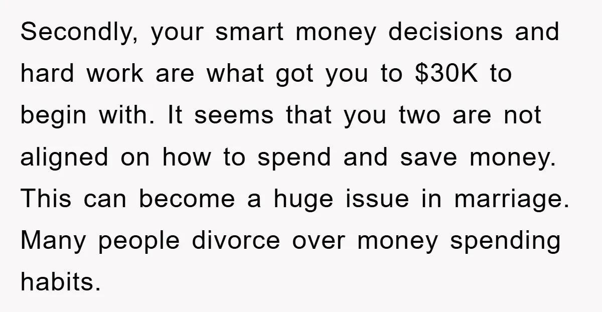 Secondly, your smart money decisions and hard work are what got you to $30K to begin with. It seems that you two are not aligned on how to spend and...