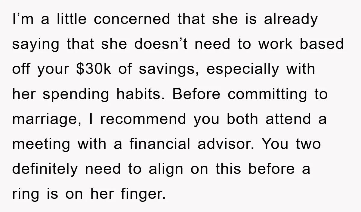 I’m a little concerned that she is already saying that she doesn’t need to work based off your $30k of savings, especially with her spending habits. Before committing to marriage,...