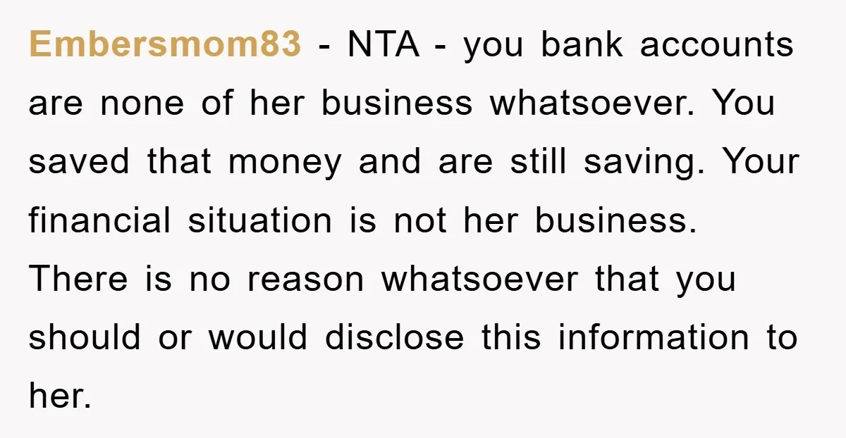 Embersmom83 − NTA - you bank accounts are none of her business whatsoever. You saved that money and are still saving. Your financial situation is not her business. There is...