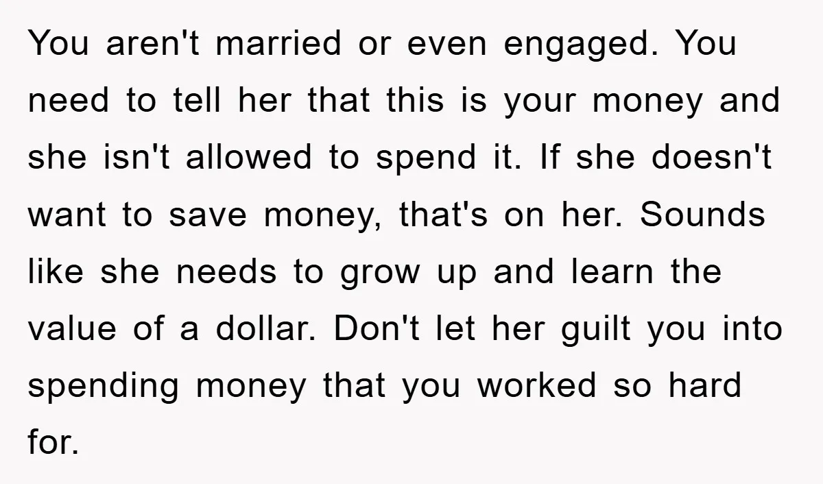 You aren't married or even engaged. You need to tell her that this is your money and she isn't allowed to spend it. If she doesn't want to save money,...