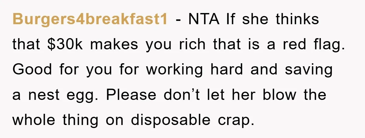 Burgers4breakfast1 − NTA If she thinks that $30k makes you rich that is a red flag. Good for you for working hard and saving a nest egg. Please don’t let...