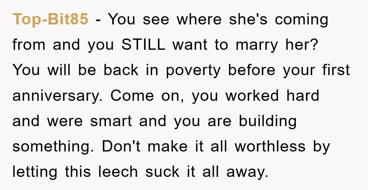 Top-Bit85 − You see where she's coming from and you STILL want to marry her? You will be back in poverty before your first anniversary. Come on, you worked hard...