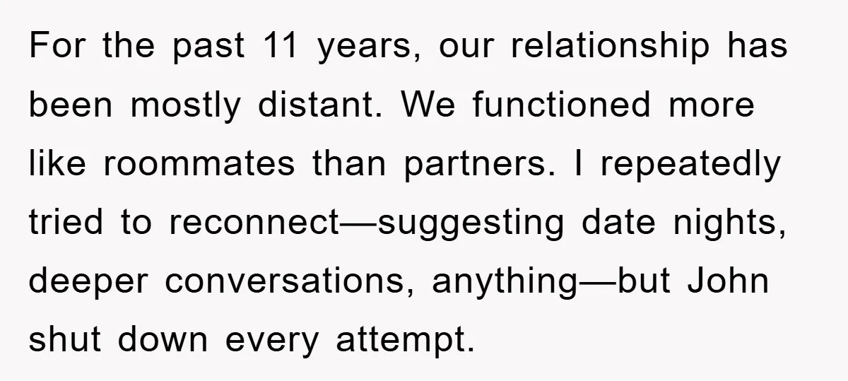For the past 11 years, our relationship has been mostly distant. We functioned more like roommates than partners. I repeatedly tried to reconnect—suggesting date nights, deeper conversations, anything—but John shut...