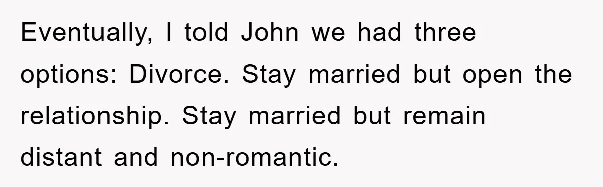 Eventually, I told John we had three options: Divorce. Stay married but open the relationship. Stay married but remain distant and non-romantic.