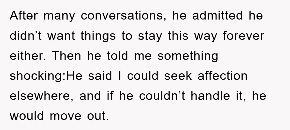 After many conversations, he admitted he didn’t want things to stay this way forever either. Then he told me something shocking:He said I could seek affection elsewhere, and if he...