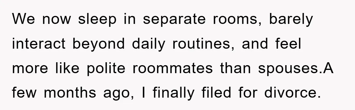 We now sleep in separate rooms, barely interact beyond daily routines, and feel more like polite roommates than spouses.A few months ago, I finally filed for divorce.