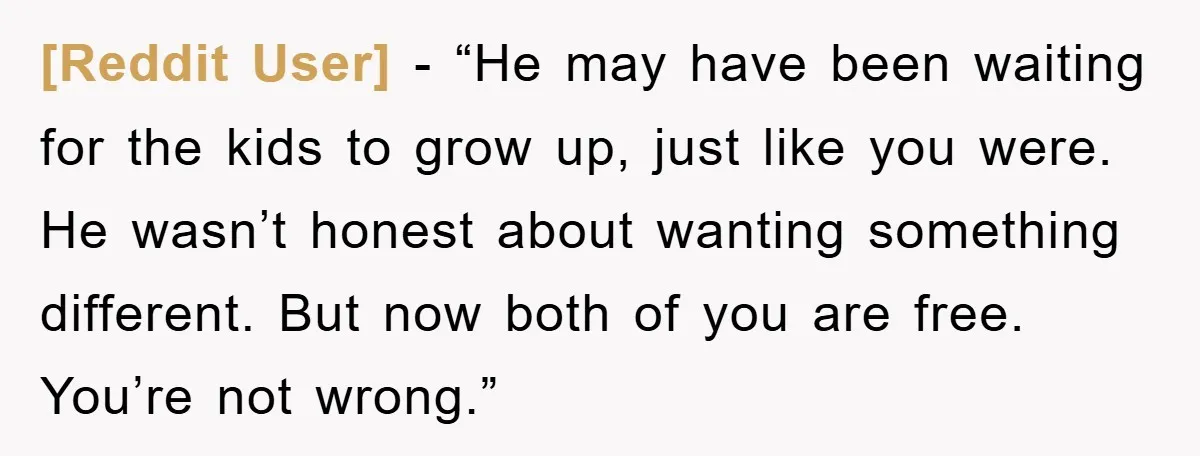 [Reddit User] - “He may have been waiting for the kids to grow up, just like you were. He wasn’t honest about wanting something different. But now both of you...