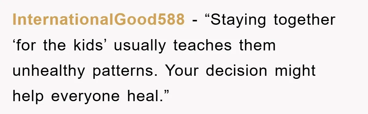 InternationalGood588 - “Staying together ‘for the kids’ usually teaches them unhealthy patterns. Your decision might help everyone heal.”