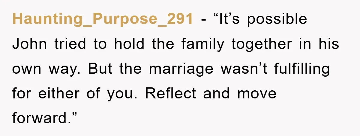 Haunting_Purpose_291 - “It’s possible John tried to hold the family together in his own way. But the marriage wasn’t fulfilling for either of you. Reflect and move forward.”