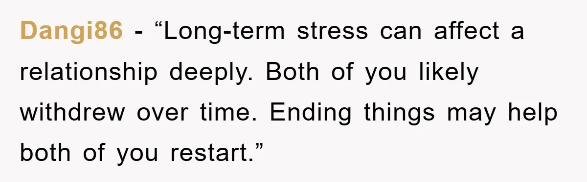 Dangi86 - “Long-term stress can affect a relationship deeply. Both of you likely withdrew over time. Ending things may help both of you restart.”