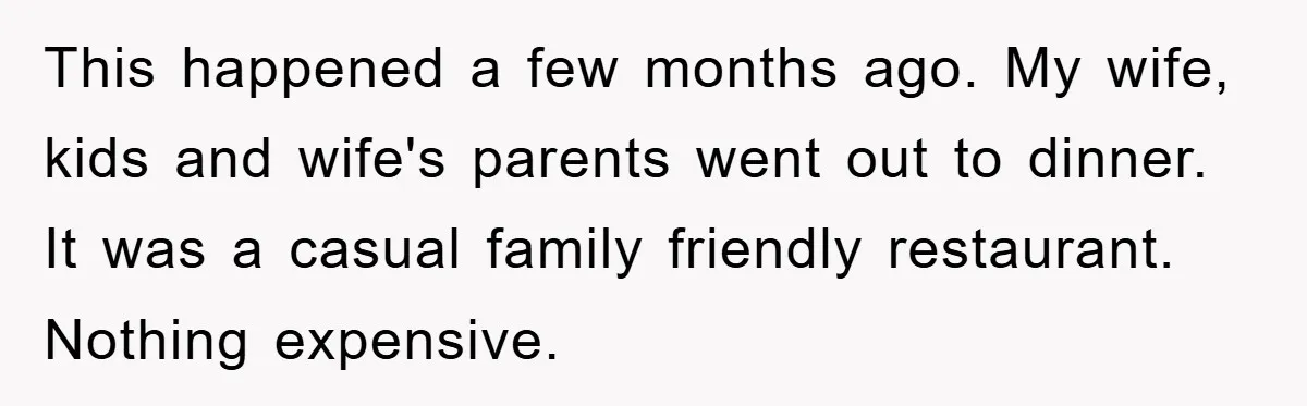 This happened a few months ago. My wife, kids and wife's parents went out to dinner. It was a casual family friendly restaurant. Nothing expensive.