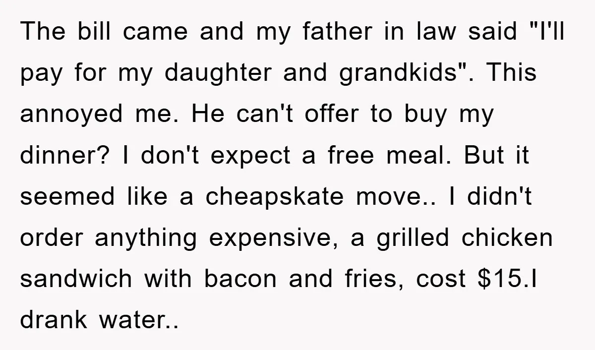 The bill came and my father in law said "I'll pay for my daughter and grandkids". This annoyed me. He can't offer to buy my dinner? I don't expect a...