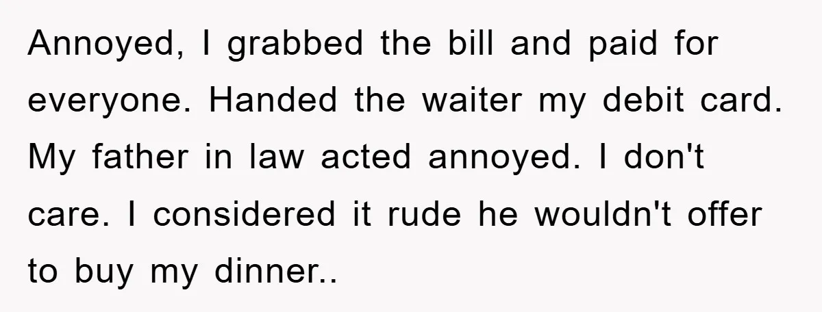 Annoyed, I grabbed the bill and paid for everyone. Handed the waiter my debit card. My father in law acted annoyed. I don't care. I considered it rude he wouldn't...