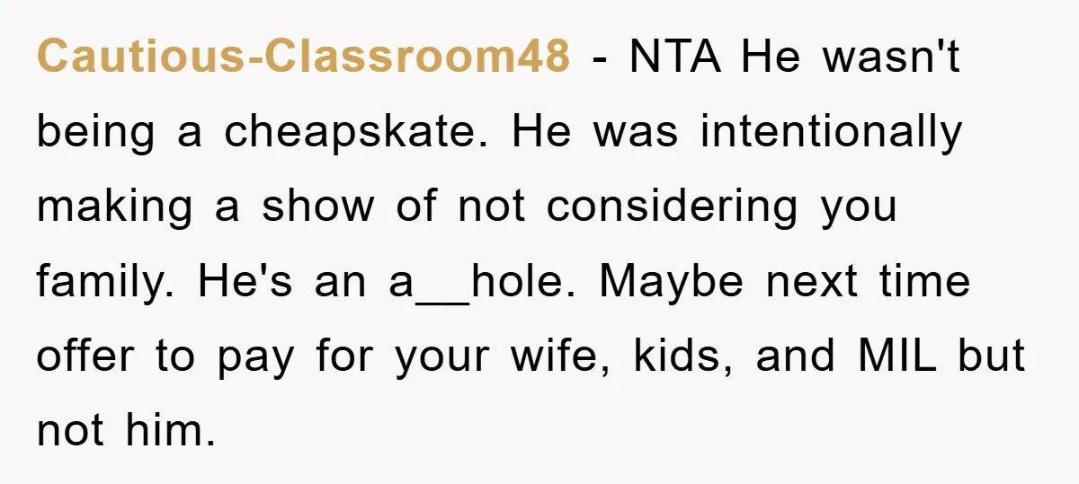 Cautious-Classroom48 − NTA He wasn't being a cheapskate. He was intentionally making a show of not considering you family. He's an a__hole. Maybe next time offer to pay for your...