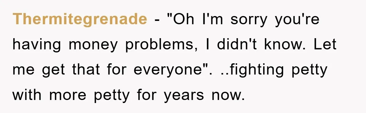 Thermitegrenade − "Oh I'm sorry you're having money problems, I didn't know. Let me get that for everyone". ..fighting petty with more petty for years now.