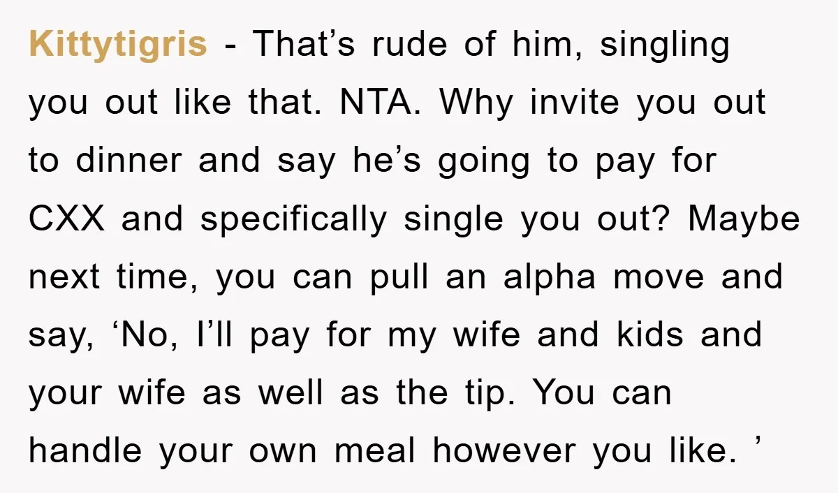 Kittytigris − That’s rude of him, singling you out like that. NTA. Why invite you out to dinner and say he’s going to pay for CXX and specifically single you...
