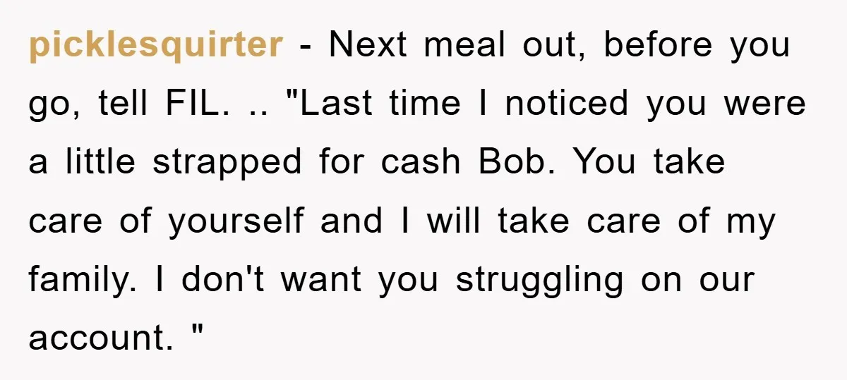 picklesquirter − Next meal out, before you go, tell FIL. .. "Last time I noticed you were a little strapped for cash Bob. You take care of yourself and I...