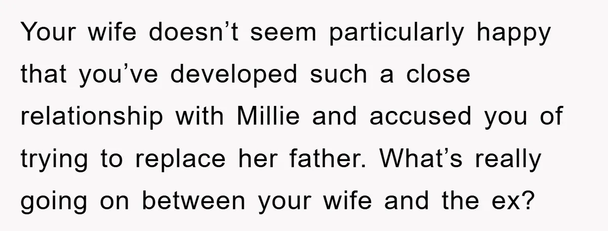 Your wife doesn’t seem particularly happy that you’ve developed such a close relationship with Millie and accused you of trying to replace her father. What’s really going on between your...