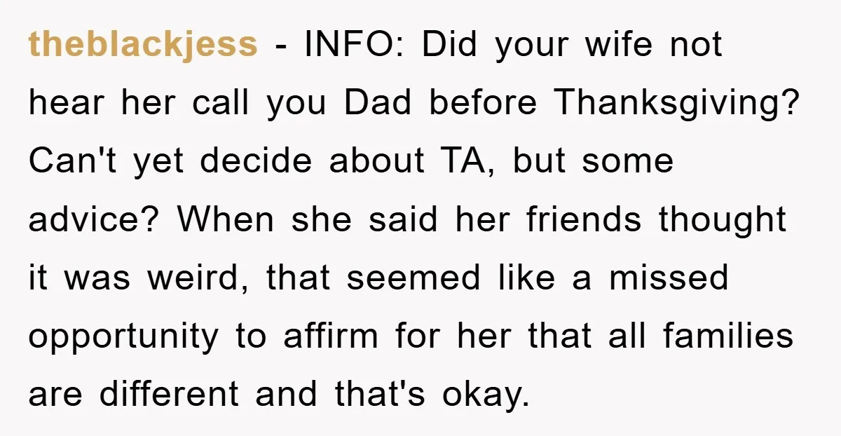 theblackjess − INFO: Did your wife not hear her call you Dad before Thanksgiving? Can't yet decide about TA, but some advice? When she said her friends thought it was...