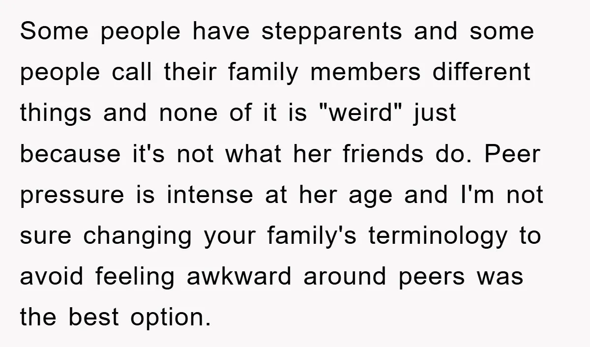 Some people have stepparents and some people call their family members different things and none of it is "weird" just because it's not what her friends do. Peer pressure is...