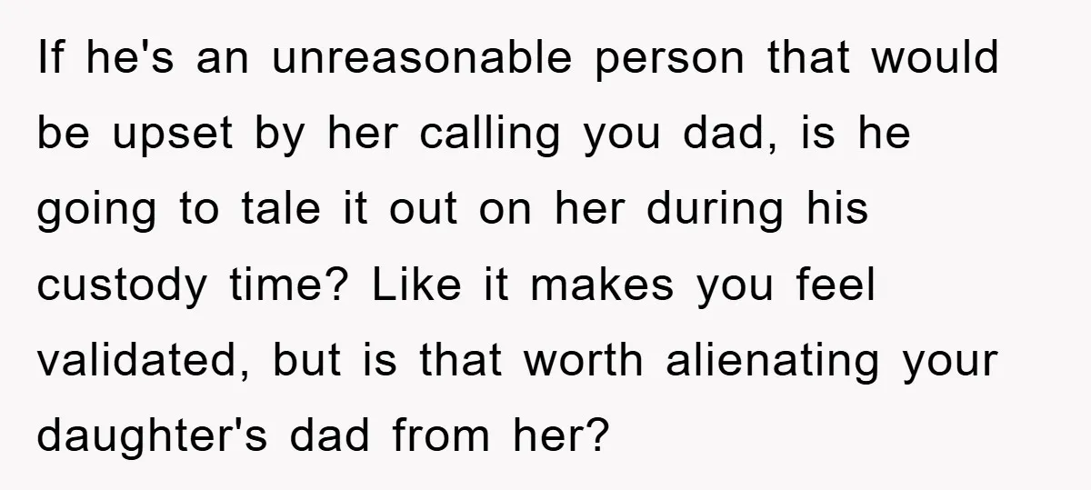 If he's an unreasonable person that would be upset by her calling you dad, is he going to tale it out on her during his custody time? Like it makes...