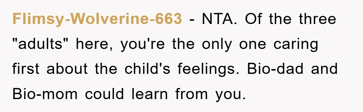 Flimsy-Wolverine-663 − NTA. Of the three "adults" here, you're the only one caring first about the child's feelings. Bio-dad and Bio-mom could learn from you.