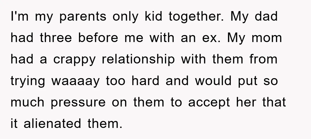 I'm my parents only kid together. My dad had three before me with an ex. My mom had a crappy relationship with them from trying waaaay too hard and would...