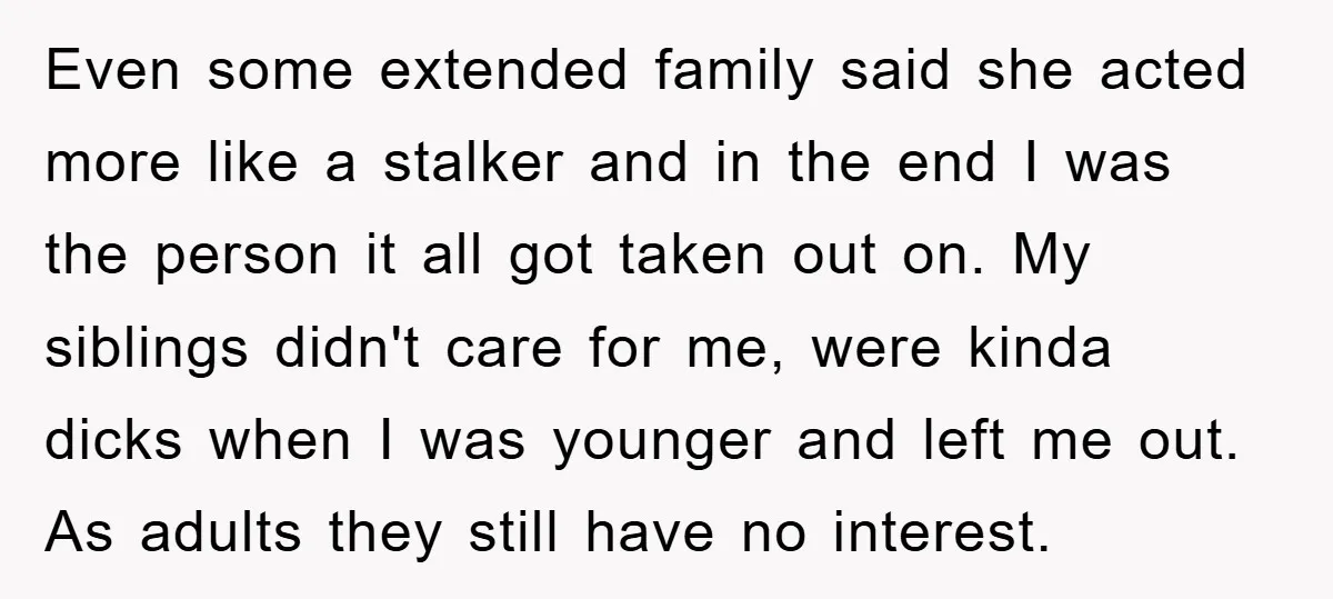 Even some extended family said she acted more like a stalker and in the end I was the person it all got taken out on. My siblings didn't care for...