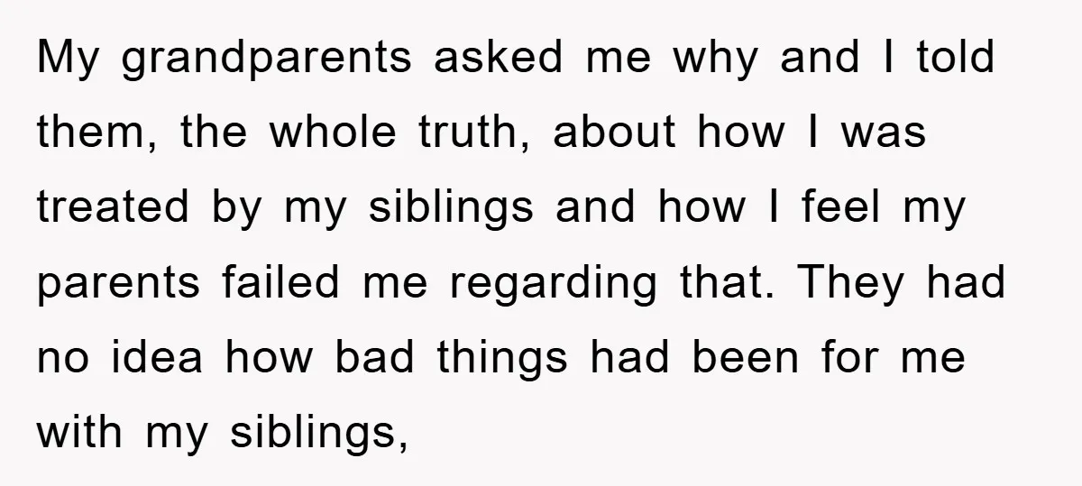My grandparents asked me why and I told them, the whole truth, about how I was treated by my siblings and how I feel my parents failed me regarding that....